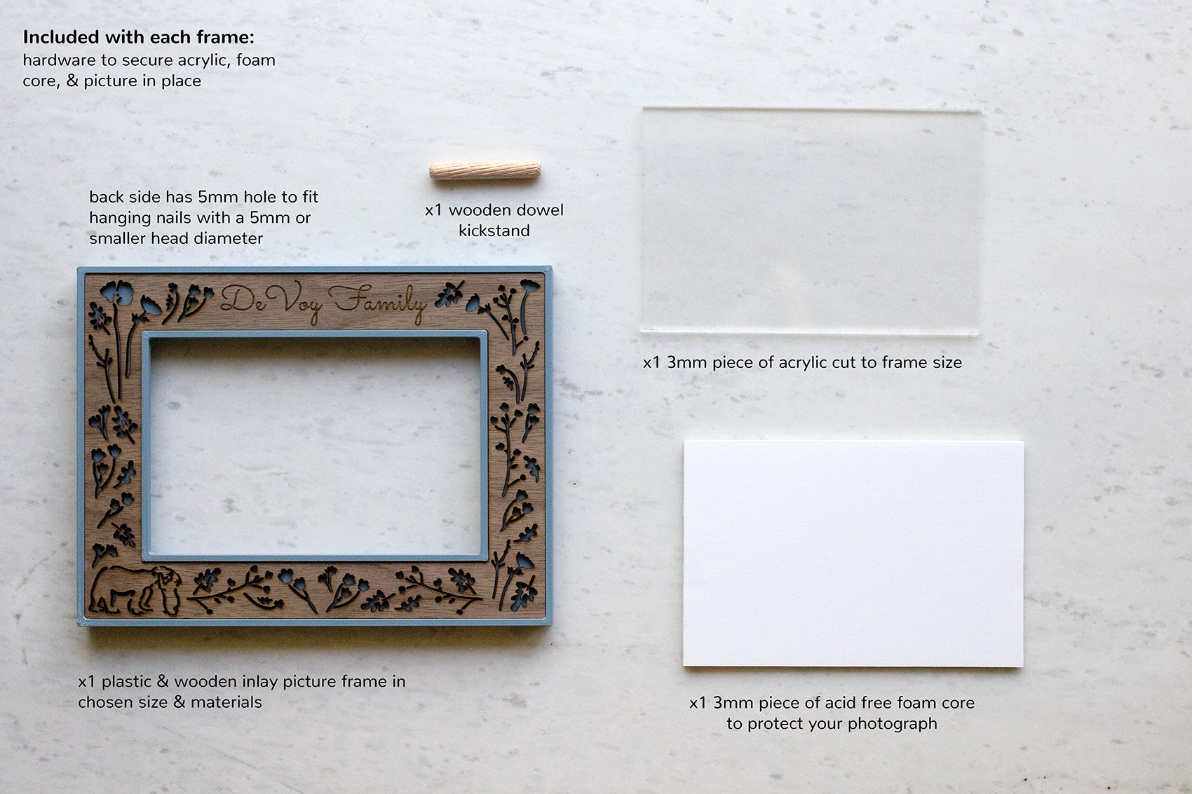 All picture frame contents include one wooden and 3D printed frame, one piece of high quality acrylic, acid free foam core, a wooden dowel kickstand, and hardware to secure your photo in the frame.